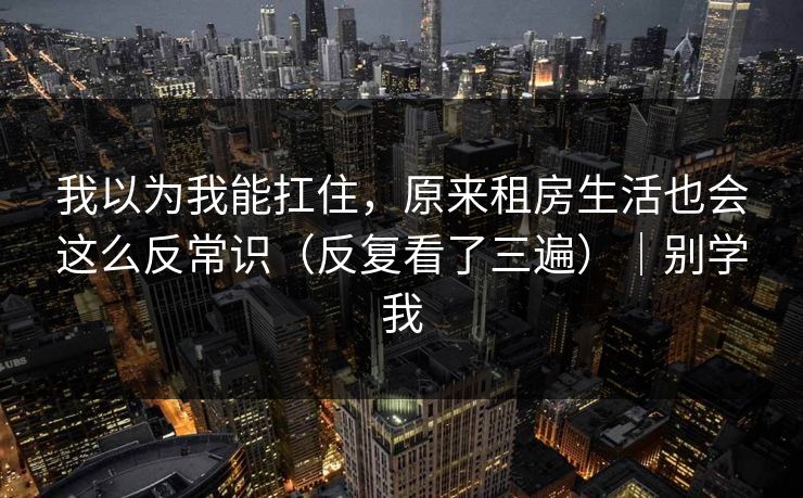 我以为我能扛住，原来租房生活也会这么反常识（反复看了三遍）｜别学我