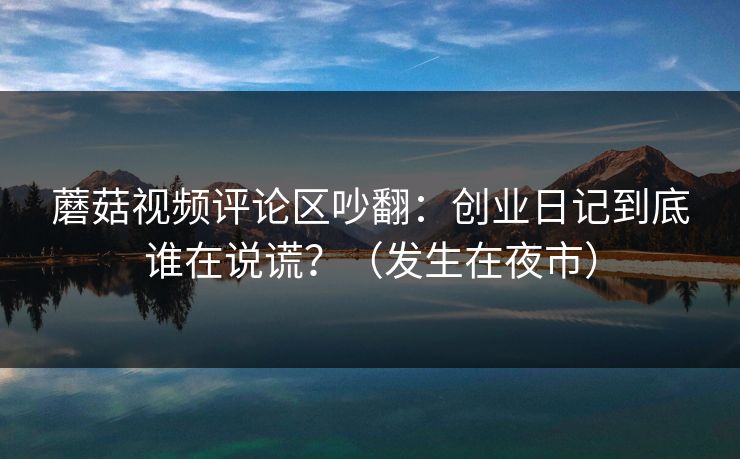 蘑菇视频评论区吵翻：创业日记到底谁在说谎？（发生在夜市）