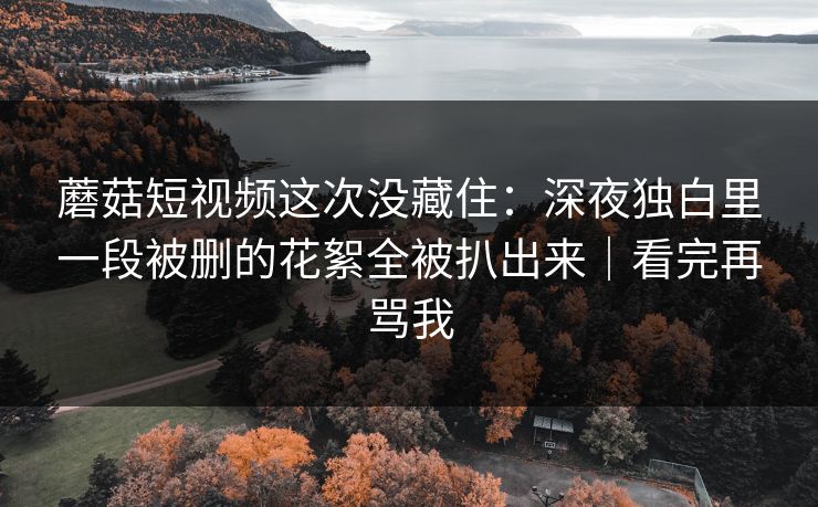 蘑菇短视频这次没藏住：深夜独白里一段被删的花絮全被扒出来｜看完再骂我