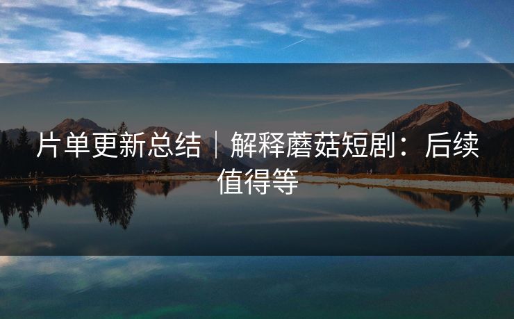 片单更新总结｜解释蘑菇短剧：后续值得等