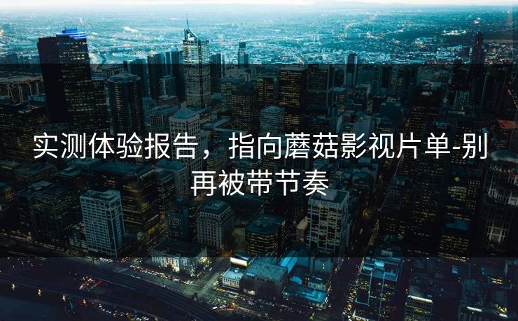 实测体验报告，指向蘑菇影视片单-别再被带节奏