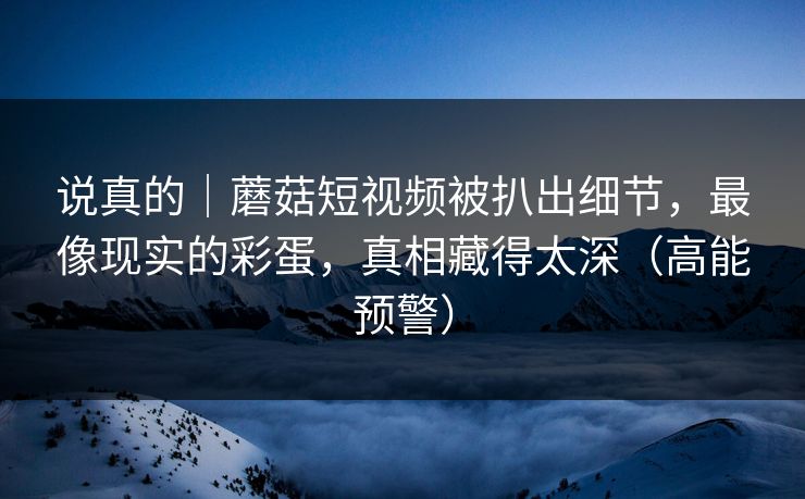 说真的｜蘑菇短视频被扒出细节，最像现实的彩蛋，真相藏得太深（高能预警）
