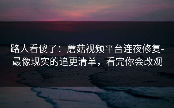 路人看傻了：蘑菇视频平台连夜修复-最像现实的追更清单，看完你会改观