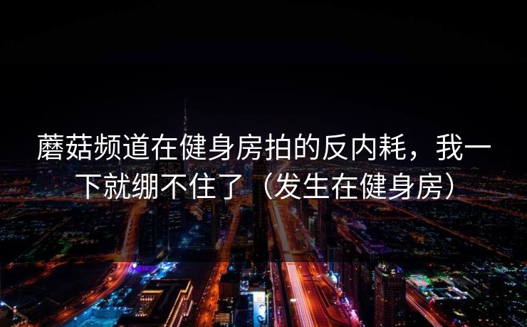 蘑菇频道在健身房拍的反内耗，我一下就绷不住了（发生在健身房）