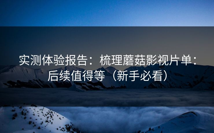 实测体验报告：梳理蘑菇影视片单：后续值得等（新手必看）