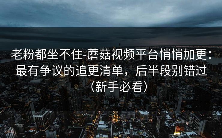 老粉都坐不住-蘑菇视频平台悄悄加更：最有争议的追更清单，后半段别错过（新手必看）