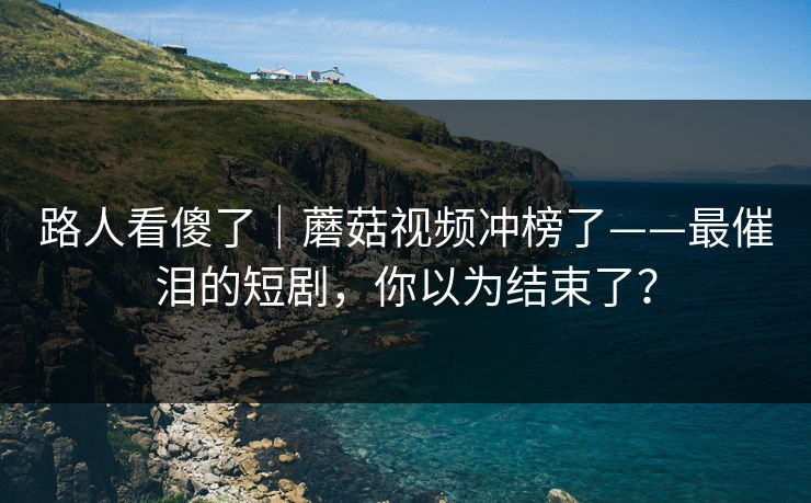 路人看傻了｜蘑菇视频冲榜了——最催泪的短剧，你以为结束了？