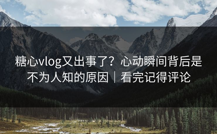 糖心vlog又出事了？心动瞬间背后是不为人知的原因｜看完记得评论