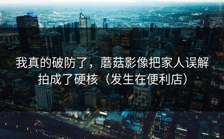 我真的破防了，蘑菇影像把家人误解拍成了硬核（发生在便利店）