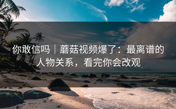 你敢信吗｜蘑菇视频爆了：最离谱的人物关系，看完你会改观