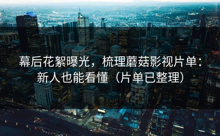 幕后花絮曝光，梳理蘑菇影视片单：新人也能看懂（片单已整理）