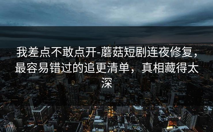 我差点不敢点开-蘑菇短剧连夜修复，最容易错过的追更清单，真相藏得太深