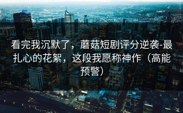 看完我沉默了，蘑菇短剧评分逆袭-最扎心的花絮，这段我愿称神作（高能预警）