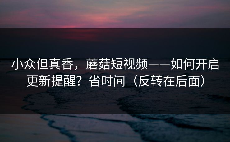 小众但真香，蘑菇短视频——如何开启更新提醒？省时间（反转在后面）
