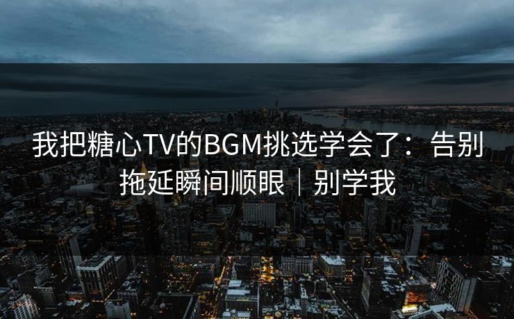 我把糖心TV的BGM挑选学会了：告别拖延瞬间顺眼｜别学我