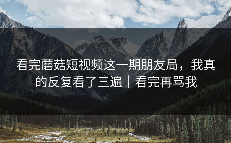 看完蘑菇短视频这一期朋友局，我真的反复看了三遍｜看完再骂我