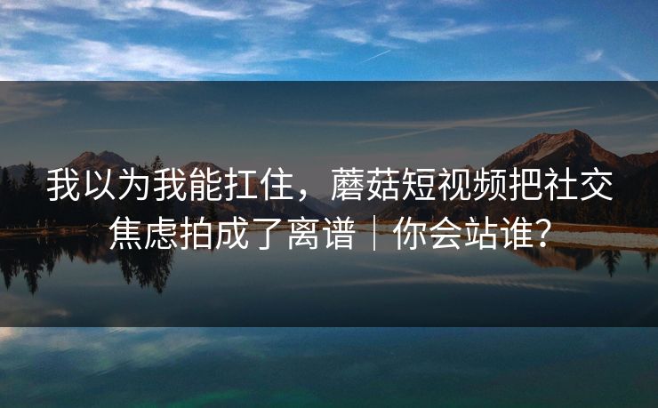 我以为我能扛住，蘑菇短视频把社交焦虑拍成了离谱｜你会站谁？