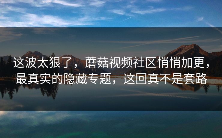 这波太狠了，蘑菇视频社区悄悄加更，最真实的隐藏专题，这回真不是套路