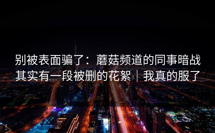 别被表面骗了：蘑菇频道的同事暗战其实有一段被删的花絮｜我真的服了