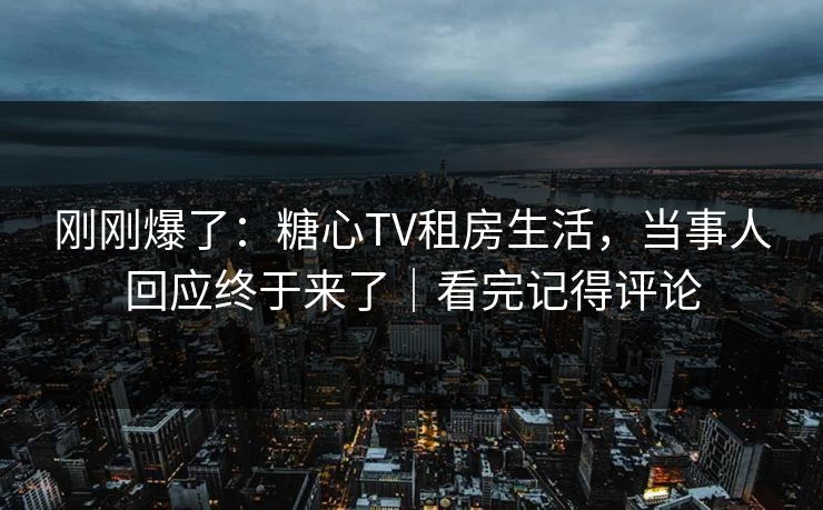 刚刚爆了：糖心TV租房生活，当事人回应终于来了｜看完记得评论