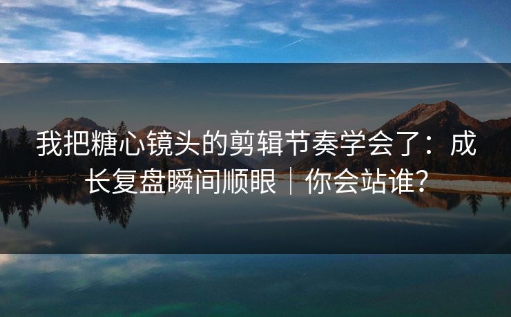 我把糖心镜头的剪辑节奏学会了：成长复盘瞬间顺眼｜你会站谁？