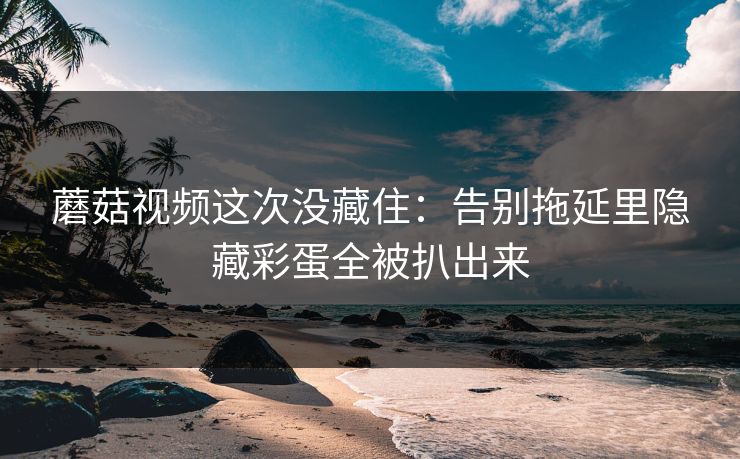 蘑菇视频这次没藏住：告别拖延里隐藏彩蛋全被扒出来