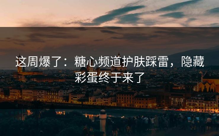 这周爆了：糖心频道护肤踩雷，隐藏彩蛋终于来了