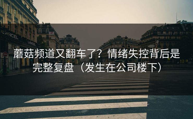蘑菇频道又翻车了？情绪失控背后是完整复盘（发生在公司楼下）