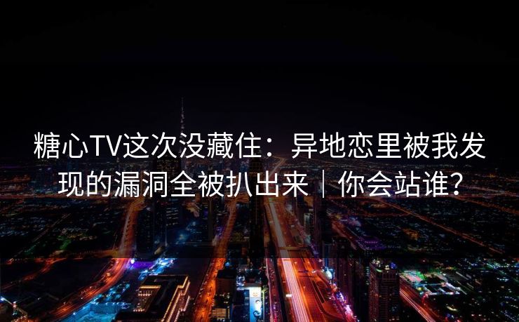 糖心TV这次没藏住：异地恋里被我发现的漏洞全被扒出来｜你会站谁？