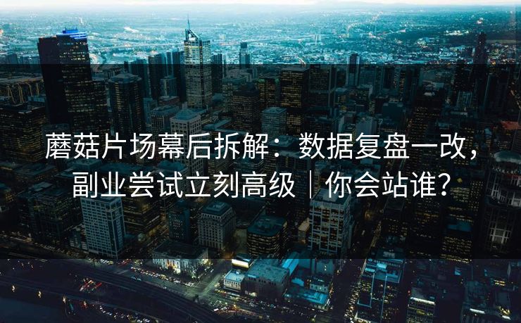 蘑菇片场幕后拆解：数据复盘一改，副业尝试立刻高级｜你会站谁？