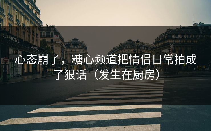 心态崩了，糖心频道把情侣日常拍成了狠话（发生在厨房）