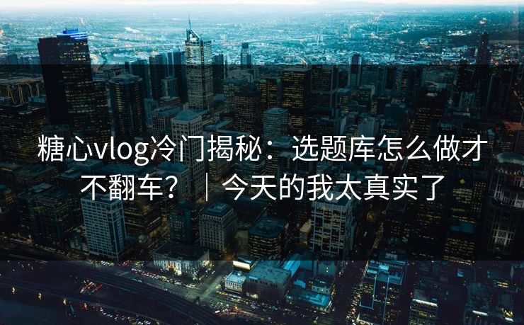 糖心vlog冷门揭秘：选题库怎么做才不翻车？｜今天的我太真实了