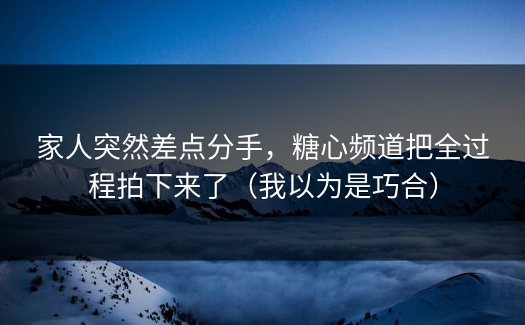家人突然差点分手，糖心频道把全过程拍下来了（我以为是巧合）