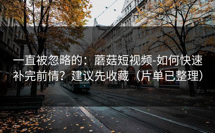 一直被忽略的：蘑菇短视频-如何快速补完前情？建议先收藏（片单已整理）