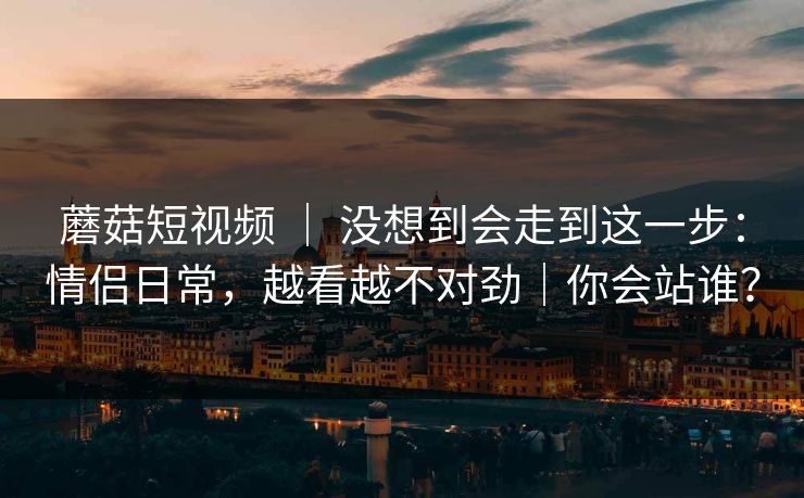 蘑菇短视频 ｜ 没想到会走到这一步：情侣日常，越看越不对劲｜你会站谁？