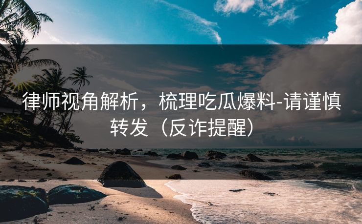 律师视角解析，梳理吃瓜爆料-请谨慎转发（反诈提醒）