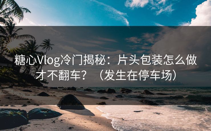 糖心Vlog冷门揭秘：片头包装怎么做才不翻车？（发生在停车场）