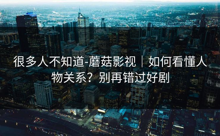 很多人不知道-蘑菇影视｜如何看懂人物关系？别再错过好剧