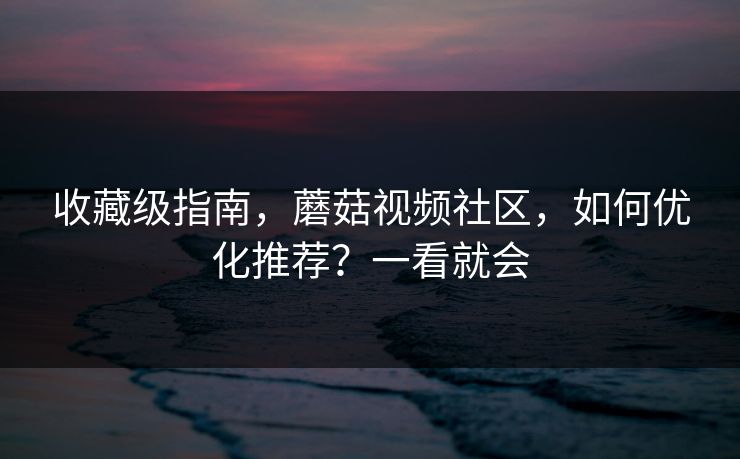 收藏级指南，蘑菇视频社区，如何优化推荐？一看就会