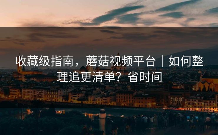 收藏级指南，蘑菇视频平台｜如何整理追更清单？省时间