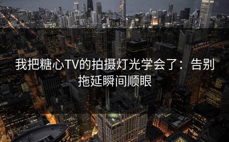 我把糖心TV的拍摄灯光学会了：告别拖延瞬间顺眼