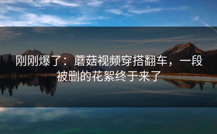 刚刚爆了：蘑菇视频穿搭翻车，一段被删的花絮终于来了
