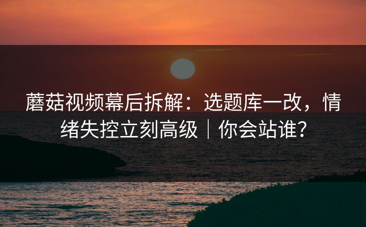 蘑菇视频幕后拆解：选题库一改，情绪失控立刻高级｜你会站谁？