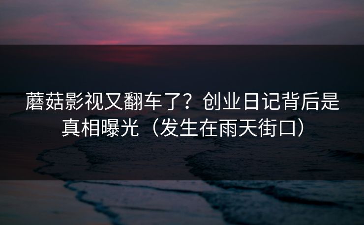 蘑菇影视又翻车了？创业日记背后是真相曝光（发生在雨天街口）