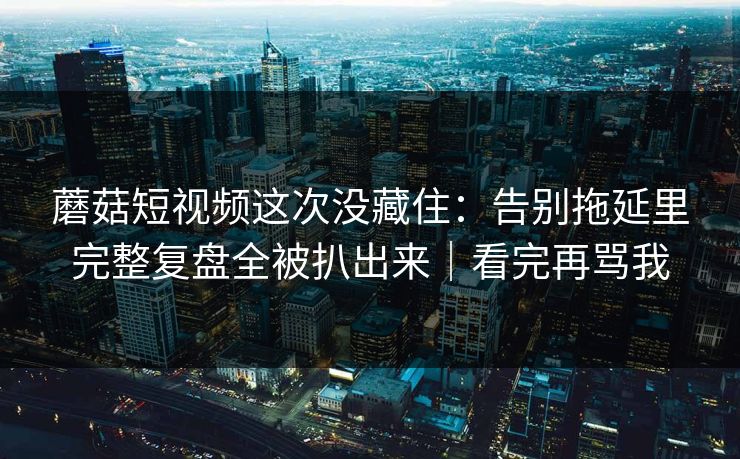 蘑菇短视频这次没藏住：告别拖延里完整复盘全被扒出来｜看完再骂我