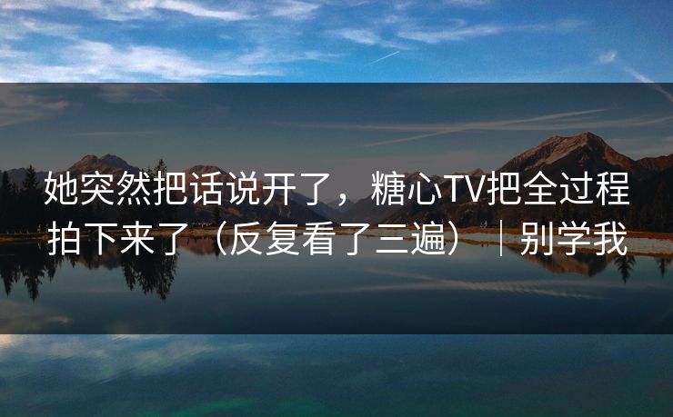 她突然把话说开了，糖心TV把全过程拍下来了（反复看了三遍）｜别学我