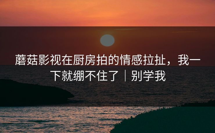 蘑菇影视在厨房拍的情感拉扯，我一下就绷不住了｜别学我