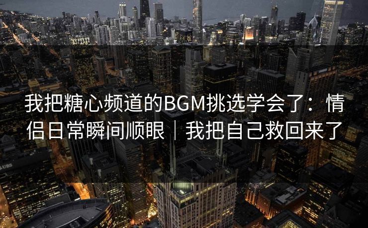 我把糖心频道的BGM挑选学会了：情侣日常瞬间顺眼｜我把自己救回来了