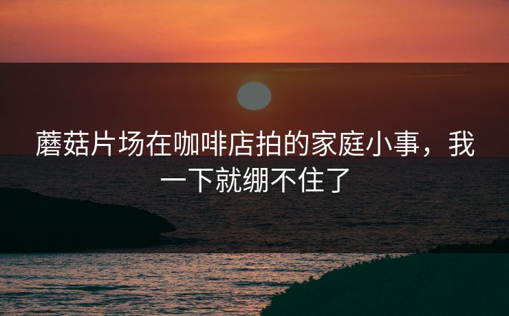 蘑菇片场在咖啡店拍的家庭小事，我一下就绷不住了