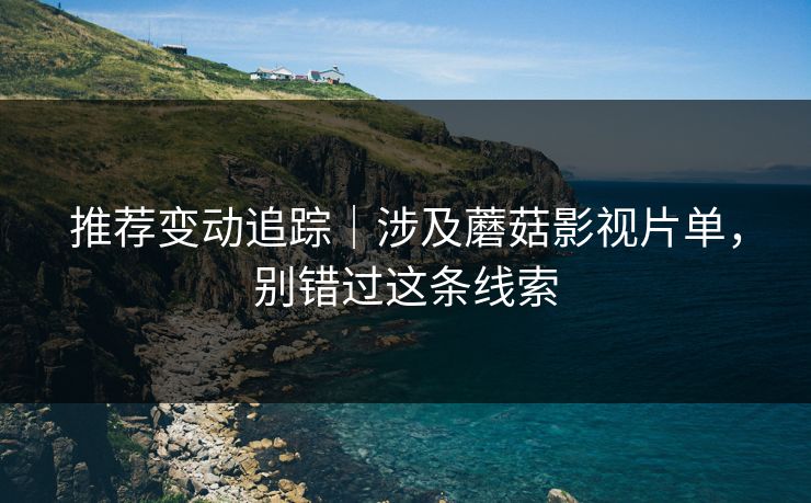 推荐变动追踪｜涉及蘑菇影视片单，别错过这条线索